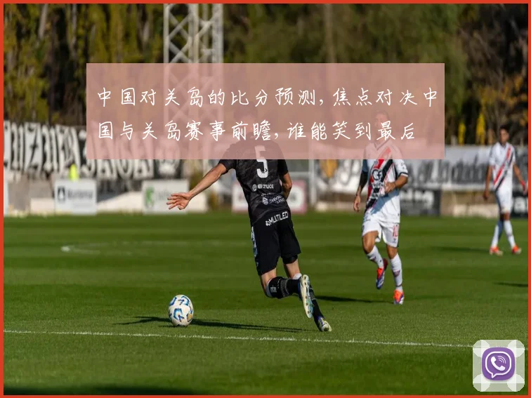 中国对关岛的比分预测,焦点对决中国与关岛赛事前瞻,谁能笑到最后