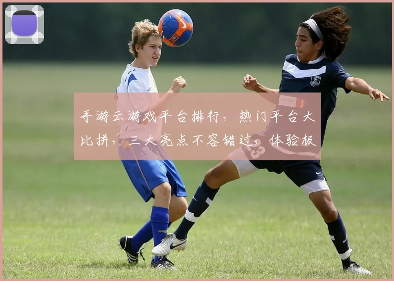 手游云游戏平台排行，热门平台大比拼，三大亮点不容错过，体验极致游戏乐趣