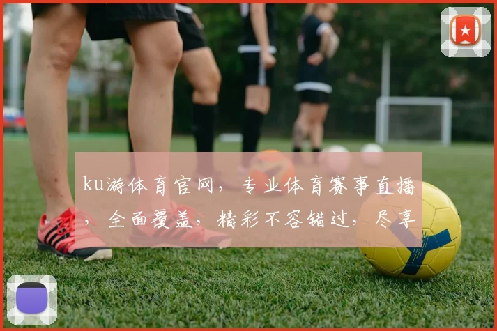 ku游体育官网，专业体育赛事直播，全面覆盖，精彩不容错过，尽享体育盛宴，体验非凡激情